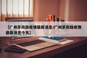 【广州茅岗路疫情最新消息/广州茅岗路疫情最新消息今天】