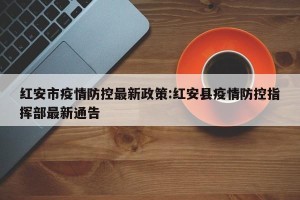 红安市疫情防控最新政策:红安县疫情防控指挥部最新通告