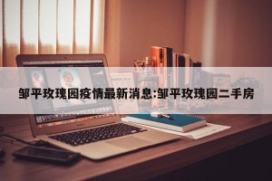 邹平玫瑰园疫情最新消息:邹平玫瑰园二手房