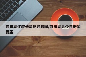 四川渠江疫情最新通报图/四川渠县今日新闻最新