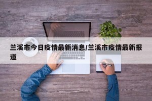 兰溪市今日疫情最新消息/兰溪市疫情最新报道