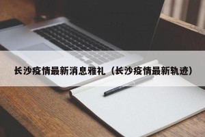 长沙疫情最新消息雅礼（长沙疫情最新轨迹）