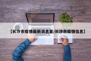 【长沙市疫情最新消息夏/长沙市疫情信息】