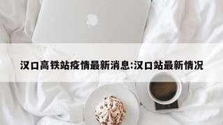汉口高铁站疫情最新消息:汉口站最新情况