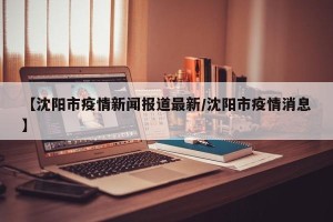 【沈阳市疫情新闻报道最新/沈阳市疫情消息】