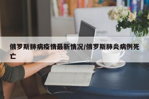 俄罗斯肺病疫情最新情况/俄罗斯肺炎病例死亡