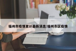 福州市疫情累计最新消息:福州市区疫情