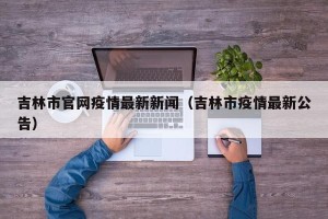 吉林市官网疫情最新新闻（吉林市疫情最新公告）