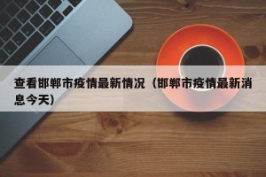 查看邯郸市疫情最新情况（邯郸市疫情最新消息今天）