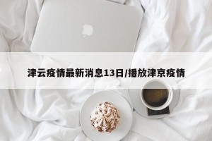 津云疫情最新消息13日/播放津京疫情