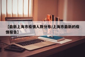 【最新上海市疫情人数分布/上海市最新的疫情报告】
