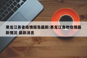 黑龙江各省疫情报告最新:黑龙江各地疫情最新情况 最新消息