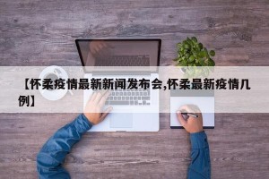 【怀柔疫情最新新闻发布会,怀柔最新疫情几例】