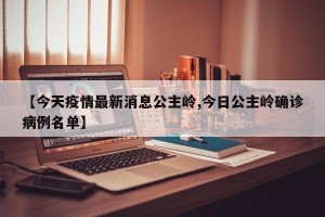 【今天疫情最新消息公主岭,今日公主岭确诊病例名单】