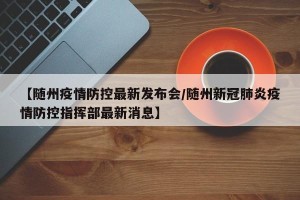 【随州疫情防控最新发布会/随州新冠肺炎疫情防控指挥部最新消息】