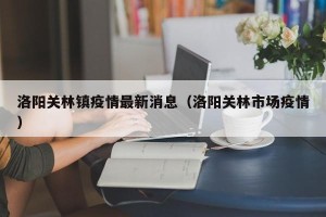洛阳关林镇疫情最新消息（洛阳关林市场疫情）