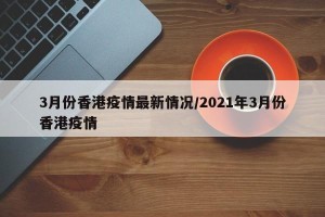 3月份香港疫情最新情况/2021年3月份香港疫情