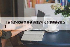 【百度怀化疫情最新消息/怀化役情最新情况】