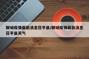 聊城疫情最新消息茌平县/聊城疫情最新消息茌平县天气