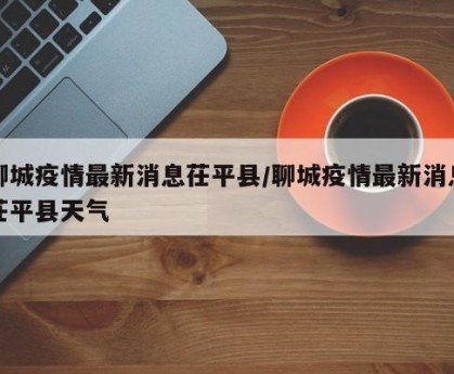 聊城疫情最新消息茌平县/聊城疫情最新消息茌平县天气