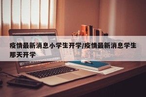疫情最新消息小学生开学/疫情最新消息学生那天开学
