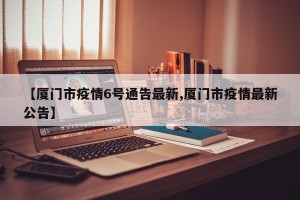 【厦门市疫情6号通告最新,厦门市疫情最新公告】