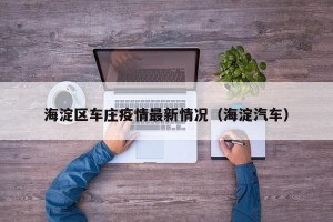 海淀区车庄疫情最新情况（海淀汽车）