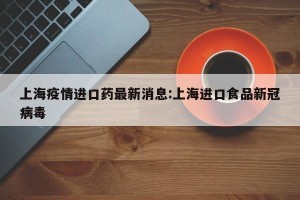 上海疫情进口药最新消息:上海进口食品新冠病毒