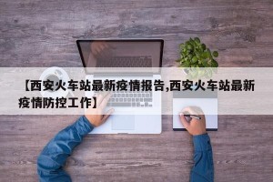 【西安火车站最新疫情报告,西安火车站最新疫情防控工作】