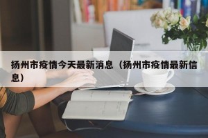 扬州市疫情今天最新消息（扬州市疫情最新信息）