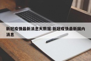 新冠疫情最新消息大数据:新冠疫情最新国内消息