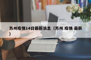 苏州疫情14日最新消息（苏州 疫情 最新）