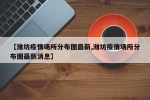 【潍坊疫情场所分布图最新,潍坊疫情场所分布图最新消息】