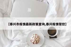 【泰兴市疫情最新政策查询,泰兴疫情管控】