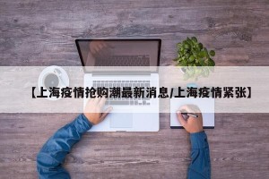 【上海疫情抢购潮最新消息/上海疫情紧张】