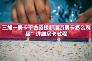 三加一房卡平台链接新道游房卡怎么购买”详细房卡教程