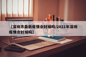 【深圳市最新疫情会封城吗/2021年深圳疫情会封城吗】