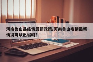 河南鲁山县疫情最新政策/河南鲁山疫情最新情况可以出城吗?