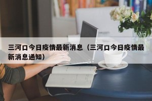 三河口今日疫情最新消息（三河口今日疫情最新消息通知）