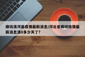 廊坊清河县疫情最新消息/河北省廊坊疫情最新消息清0多少天了?