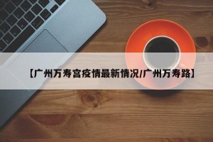 【广州万寿宫疫情最新情况/广州万寿路】