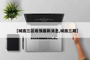 【城南三区疫情最新消息,城南三期】