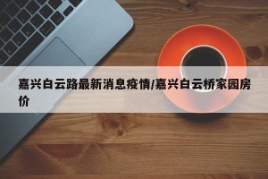 嘉兴白云路最新消息疫情/嘉兴白云桥家园房价