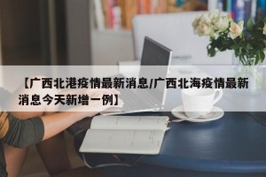 【广西北港疫情最新消息/广西北海疫情最新消息今天新增一例】