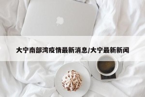 大宁南部湾疫情最新消息/大宁最新新闻