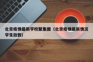 北京疫情最新学校聚集图（北京疫情最新情况学生放假）