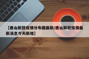 【唐山新冠疫情分布图最新/唐山新冠疫情最新消息今天新增】