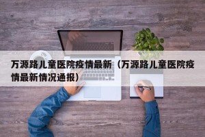万源路儿童医院疫情最新（万源路儿童医院疫情最新情况通报）