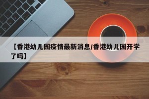 【香港幼儿园疫情最新消息/香港幼儿园开学了吗】