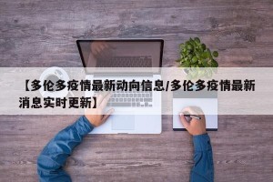 【多伦多疫情最新动向信息/多伦多疫情最新消息实时更新】